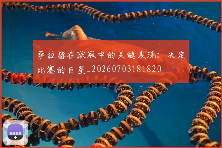 萨拉赫在欧冠中的关键表现：决定比赛的巨星_20260703181820
