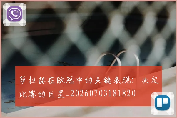 萨拉赫在欧冠中的关键表现：决定比赛的巨星_20260703181820