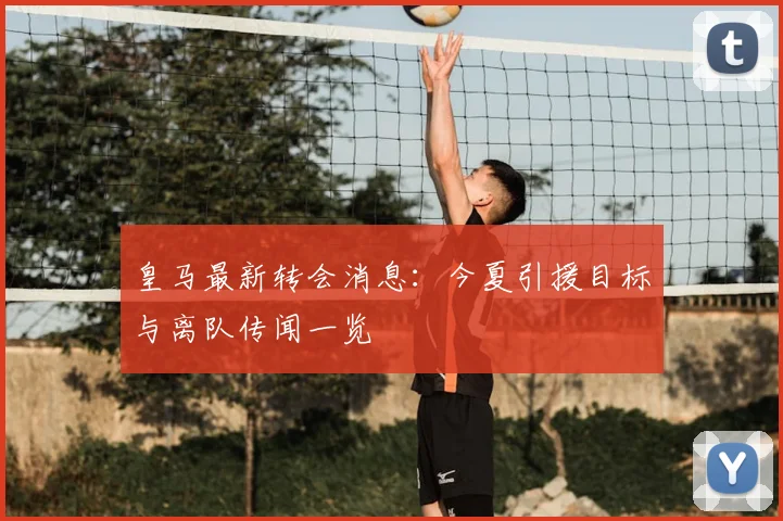 皇马最新转会消息：今夏引援目标与离队传闻一览