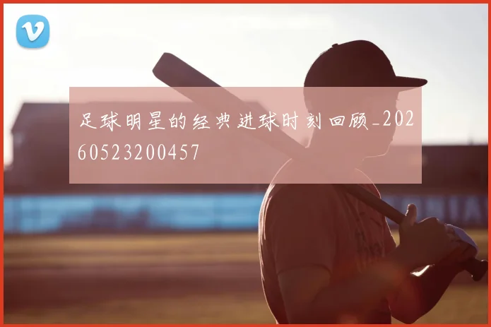 足球明星的经典进球时刻回顾_20260523200457