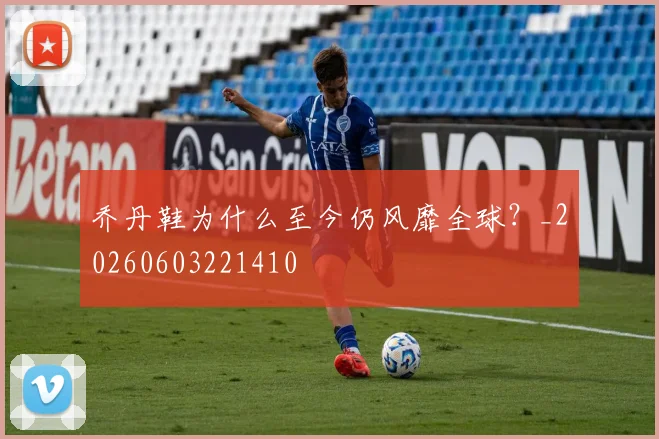 乔丹鞋为什么至今仍风靡全球？_20260603221410
