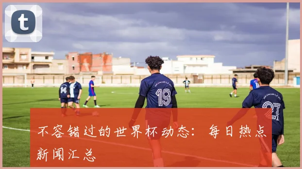 不容错过的世界杯动态:每日热点新闻汇总