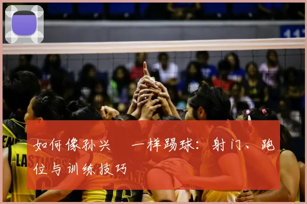 如何像孙兴慜一样踢球：射门、跑位与训练技巧