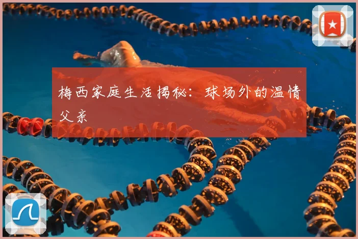 梅西家庭生活揭秘：球场外的温情父亲