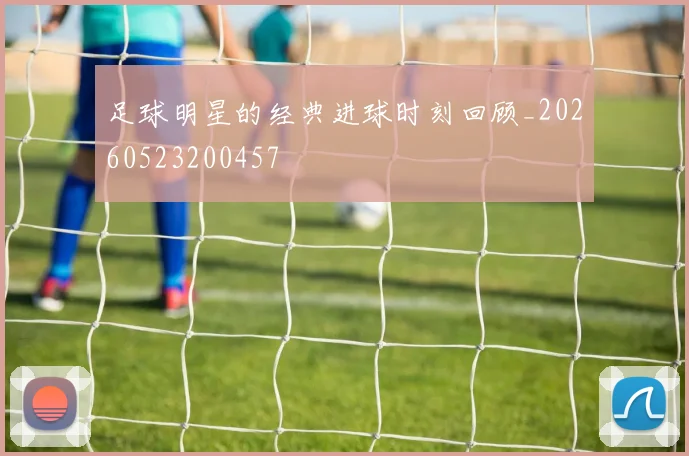 足球明星的经典进球时刻回顾_20260523200457
