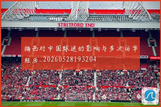 梅西对中国球迷的影响与多次访华经历_20260528193204