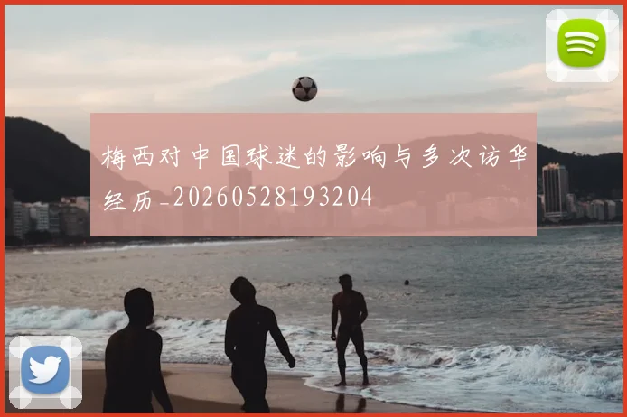 梅西对中国球迷的影响与多次访华经历_20260528193204