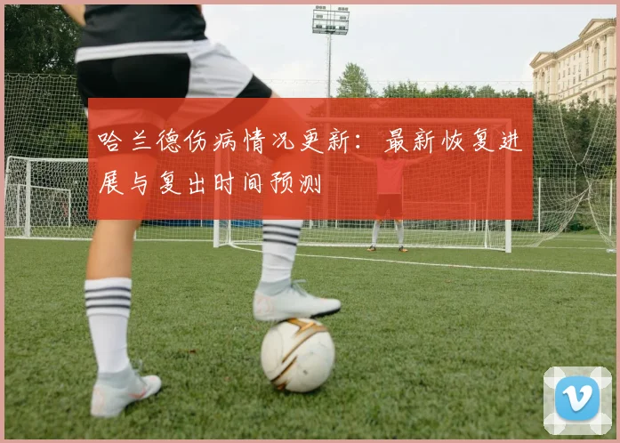 哈兰德伤病情况更新：最新恢复进展与复出时间预测