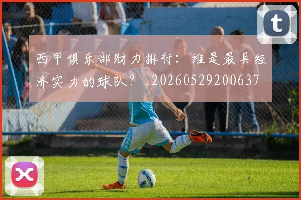 西甲俱乐部财力排行：谁是最具经济实力的球队？_20260529200637