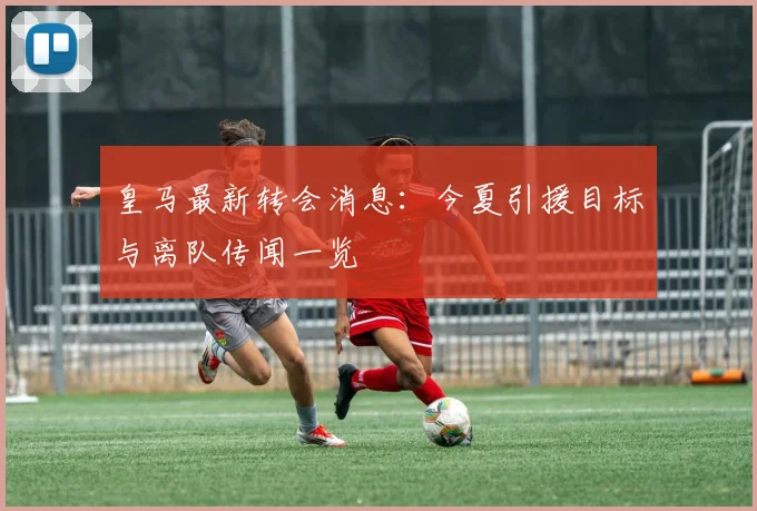 皇马最新转会消息：今夏引援目标与离队传闻一览