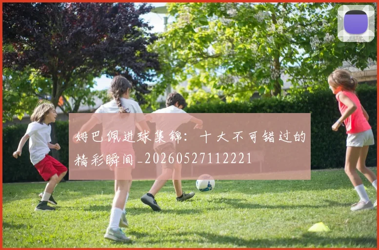 姆巴佩进球集锦：十大不可错过的精彩瞬间_20260527112221