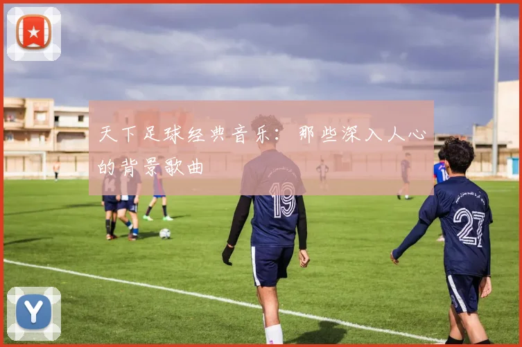 天下足球经典音乐:那些深入人心的背景歌曲