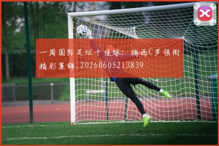 一周国际足坛十佳球：梅西C罗领衔精彩集锦_20260605213839