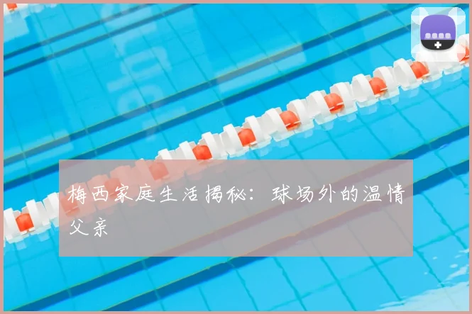 梅西家庭生活揭秘：球场外的温情父亲