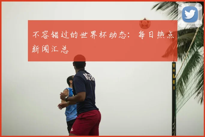 不容错过的世界杯动态：每日热点新闻汇总